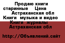 Продаю книги старинные  › Цена ­ 19 000 - Астраханская обл. Книги, музыка и видео » Книги, журналы   . Астраханская обл.